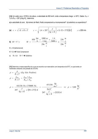 Anexo C: Problemas Resolvidos e Propostos
Jorge A. Villar Alé C-9
[14] Um avião voa a 10700 m de altura, a velocidade de 850 km/h, onde a temperatura chega a -55ºC. Dados: KAR =
1,4 e RAR = 287 [J/(kg.K)] , determine:
a) a velocidade do som; b) número de Mach; fluido compressível ou incompressível? c) subsônico ou supersônico?
(a) TxRxKc = ( ) [ ]Kx
Kxkg
J
xc 273552874,1 +−





= c ≅ 296 m/s
b) M = V / c
s
m
s
m
s
m
s
h
x
km
m
x
h
km
M
296
236
296
3600
1
1
1000
850
≅=
M ≅ 0,8 [admensional]
M > 0,3 Fluido Compressível
c) M ≅ 0,8 M < 1 Subsônico
[15] Determine a massa específica do ar que se encontra num reservatório com temperatura de 50°C, no qual existe um
manômetro indicando uma pressão de 370 kPa.
).( PerfeitoGásEq
TxR
p
=ρ
absAR
manatmabs
TxR
pp
TxR
p +
==ρ
( )
( )
3
2
2
2
5,08
323
.
287
.
471330
27350287
370000101330
m
kg
Kx
Kxkg
s
mkg
sm
kg
Kx
Kxkg
J
PaPa
=⇒=
+
+
= ρρ
 
