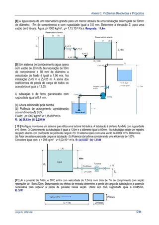 Anexo C: Problemas Resolvidos e Propostos
Jorge A. Villar Alé C-95
[8] A água escoa de um reservatório grande para um menor através de uma tubulação enferrujada de 50mm
de diâmetro, 17m de comprimento e com rugosidade igual a 0,5 mm. Determine a elevação Z1 para uma
vazão de 6 litros/s. Água: ρ=1000 kg/m3; µ= 1,15.10-3 Pa.s. Resposta: 11,4m
[9] Um sistema de bombeamento água opera
com vazão de 20 m³/h. Na tubulação de 50m
de comprimento e 60 mm de diâmetro a
velocidade do fluido é igual a 1,96 m/s. Na
instalação Z1=5 m e Z2=25 m. A soma dos
coeficientes de perda de carga de todos os
acessórios é igual a 13,55.
A tubulação é de ferro galvanizado com
rugosidade igual a 0,1 mm.
(a) Altura adicionada pela bomba
(b) Potência de acionamento considerando
um rendimento de 65%.
Fluido: ρ=1000 kg/m3 ν=1,15x10-6m²/s.
R: (a) 26,83m (b) 2,25 kW
[ 10 ] Na figura mostra-se um sistema que utiliza uma turbina hidráulica. A tubulação é de ferro fundido com rugosidade
ε=0,15mm. O Comprimento da tubulação é igual a 125m e o diâmetro igual a 60mm. Na tubulação existe um registro
de globo aberto com coeficiente de perda de carga k=10. O sistema opera com uma vazão de 0,004 m3/s. Determine:
(a) Fator de atrito e perda de carga na tubulação (b) Potencia da turbina considerando uma eficiência de 100%.
Considere água com: ρ = 998 kg/m3 ν=1,02x10-6 m2/s. R: (a) 0,027 (b) 1,3 kW
[11] Ar a pressão de 1Atm, e 30oC entra com velocidade de 7,0m/s num duto de 7m de comprimento com seção
retangular de 15cmx20cm. Desprezando os efeitos de entrada determine a perda de carga da tubulação e a potencia
necessária para superar a perda de pressão nessa seção. Utilize aço com rugosidade igual a 0,045mm.
R: 5 W
 
