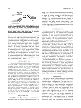 little or no involvement of the arterial baroreceptors.109
However, when PLR does induce arterial baroreceptor stim-
ulation, for instance through pain, arterial compliance will alter,
causing pulse pressure to inaccurately reﬂect stroke volume.95
Moreover, the response to PLR also depends on the ability to
recruit stressed volume-raising MSFP. During venoconstric-
tion, the cardiac preload and CO increase on PLR are
greater.110
By contrast, a vasodilatory state with a higher
unstressed volume could potentially result in a lower increase
in cardiac preload by PLR, falsely labeling a patient as a ﬂuid
nonresponder. To assess the effect of PLR, a fast response and
direct measure of CO are recommended. Because PLR usually
does not affect heart rate, the change in stroke volume also can
be attained. Furthermore, it is promising that changes in end-
tidal carbon dioxide recently have shown the ability to predict
ﬂuid responsiveness on PLR as well.111,112
POSITIONING FOR PLR
Currently, 2 different procedures for PLR are described:
Classically, the PLR maneuver was started with the patient in
the supine position, although in recent trials using PLR to
predict ﬂuid responsiveness more often a semirecumbent
starting position is used (Fig 2).90,96–101
The classic PLR
starting position often is present in the operating room, whereas
most patients in the intensive care unit are positioned semi-
recumbent. PLR from the semirecumbent starting position not
only transfers blood from the lower limbs but mobilizes blood
from the abdominal compartment as well, because the legs are
lifted with the trunk placed from semirecumbent to horizontal
position. PLR is thought to be equivalent to 150 to 300 mL of
ﬂuid loading,88
and autotransfusion of ﬂuid volumes 4 250
mL should be pursued considering the measurement error
earlier described.19
The semirecumbent starting position is,
therefore, preferred because it has been reported to induce a
larger increase in cardiac preload than the classic PLR started
from the supine position.113
An increase between 9% and 15%
in CO on PLR has shown the ability to predict ﬂuid
responsiveness with an area under the ROC curve of Z0.88
(see Table 3).
APPLICATION OF PLR
Using PLR to assess ﬂuid responsiveness is attractive in that
it produces a rapid and reversible ﬂuid challenge feasible at the
bedside even in spontaneously breathing patients with arrhyth-
mia. There is growing evidence in a large variety of patients of
its validity as a strong predictor of ﬂuid responsiveness,
especially when the effect of PLR is assessed by a direct
measure of CO. Noninvasive methods are now available to
assess the rapid hemodynamic changes because the autotrans-
fusion effect upon PLR is maximal within 1 minute.89
PLR
thus provides a useful tool in a wide variety of clinical settings
to predict ﬂuid responsiveness while using a desired reversible
yet genuine ﬂuid administration.
LIMITATIONS TO PLR
Special attention has to be paid to rereferencing of blood
pressure transducers at the level of the tricuspid valve when
performing PLR from the semirecumbent starting position.
Furthermore, the exact amount of autotransfusion cannot be
determined because in part this is dependent on volemic state,
venous compliance, and intra-abdominal pressure. As such,
PLR has been thought to be inaccurate in case of intra-
abdominal hypertension impairing venous return.114
Furthermore, PLR can interfere with echocardiographic
assessment of CO. In addition, the effect of PLR has to be
assessed by a real-time direct measure of CO capable of
tracking changes within a short time frame because its effect
is maximal within 1 minute. The risk of aspiration could
increase performing the postural change, although this can be
reduced by keeping the thorax in horizontal position during
PLR. Moreover, intracranial pressure can increase, limiting its
use in patients with traumatic brain injury. Evidently, in
patients after amputations or with fractures of lower extrem-
ities, PLR is either not possible or painful.
Several other limitations exist preventing its application in
all patients, especially in the operating room. Thankfully, in
those situations the requirements for reliable prediction using
ventilator-induced dynamic parameters SVV and PPV often are
met perioperatively, such as absence of spontaneous breathing,
regular heart rhythm, and an arterial or central venous catheter
in place. Dynamic parameters, given their robust evidence in
various clinical settings and automatic calculation by most
recent bedside hemodynamic monitors, still have clinical use
besides PLR as ﬂuid responsiveness predictors.115
CONCLUSIONS
The prediction of ﬂuid responsiveness is vital to titrate ﬂuids
to critically ill patients, preventing organ hypoperfusion and
potentially harmful overresuscitation at the same time. How-
ever, the deﬁnition of ﬂuid responsiveness lacked consensus
because the quantity and type of administered ﬂuids and the
timing and cutoff values to deﬁne responders varied largely.
The authors propose to deﬁne ﬂuid responsiveness as An
increase in a physiologic parameter, preferably cardiac output,
within 15 minutes superseding twice the error of the measuring
technique after a 15-minute administration of 6 mL/kg of
crystalloids. Clinical, static, and dynamic parameters all
attempt to assess whether a patient will beneﬁt from ﬂuid
administration. There is clear indication that the use of clinical
signs as well as pressure and volumetric static parameters are
unreliable to predict ﬂuid responsiveness. Measurements of
Fig 2. The 2 starting positions for passive leg raising (PLR): the
classic PLR maneuver started with the patient in the supine position,
mostly present in the operating room, versus the semirecumbent
starting position mainly employed in the intensive care unit. The
semirecumbent position mobilizes blood from the abdominal com-
partment as well, creating a larger venous return and elevation of
biventricular preload compared with the classic PLR.
CHERPANATH ET AL750
 
