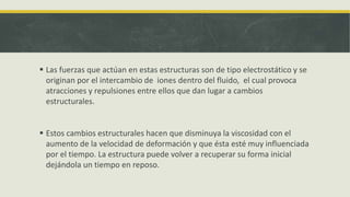  Las fuerzas que actúan en estas estructuras son de tipo electrostático y se
originan por el intercambio de iones dentro del fluido, el cual provoca
atracciones y repulsiones entre ellos que dan lugar a cambios
estructurales.
 Estos cambios estructurales hacen que disminuya la viscosidad con el
aumento de la velocidad de deformación y que ésta esté muy influenciada
por el tiempo. La estructura puede volver a recuperar su forma inicial
dejándola un tiempo en reposo.
 