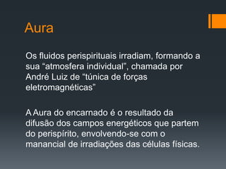 Aura
Os fluidos perispirituais irradiam, formando a
sua “atmosfera individual”, chamada por
André Luiz de “túnica de forças
eletromagnéticas”
A Aura do encarnado é o resultado da
difusão dos campos energéticos que partem
do perispírito, envolvendo-se com o
manancial de irradiações das células físicas.
 