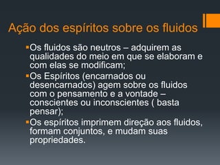 Ação dos espíritos sobre os fluidos
Os fluidos são neutros – adquirem as
qualidades do meio em que se elaboram e
com elas se modificam;
Os Espíritos (encarnados ou
desencarnados) agem sobre os fluidos
com o pensamento e a vontade –
conscientes ou inconscientes ( basta
pensar);
Os espíritos imprimem direção aos fluidos,
formam conjuntos, e mudam suas
propriedades.
 