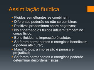 Assimilação fluídica
 Fluidos semelhantes se combinam;
 Diferentes poderão ou não se combinar;
 Positivos predominam sobre negativos;
 No encarnado os fluidos influem também no
corpo físico;
 Bons fluidos: a impressão é salutar;
 Se forem permanentes e enérgicos beneficiam
e podem até curar;
 Maus fluidos: a impressão é penosa e
prejudicial;
 Se forem permanentes e enérgicos poderão
determinar desordens físicas.
 