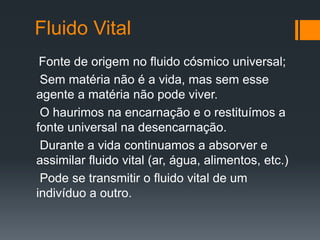 Fluido Vital
Fonte de origem no fluido cósmico universal;
Sem matéria não é a vida, mas sem esse
agente a matéria não pode viver.
O haurimos na encarnação e o restituímos a
fonte universal na desencarnação.
Durante a vida continuamos a absorver e
assimilar fluido vital (ar, água, alimentos, etc.)
Pode se transmitir o fluido vital de um
indivíduo a outro.
 