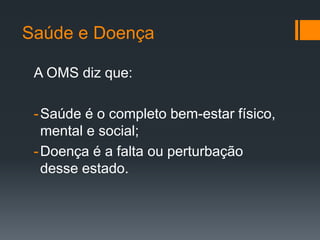 Saúde e Doença
A OMS diz que:
-Saúde é o completo bem-estar físico,
mental e social;
-Doença é a falta ou perturbação
desse estado.
 