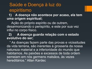 Saúde e Doença à luz do
espiritismo
1) A doença não acontece por acaso, ela tem
uma origem espiritual;
Ação do próprio espírito ou de outrem,
desarmonizando o perispírito, e este por sua vez
influi no corpo físico.
2) A doença guarda relação com o estado
evolutivo do ser;
“ As doenças fazem parte das provas e vicissitudes
da vida terrena, são inerentes à grosseria da nossa
natureza material e a inferioridade do mundo que
habitamos. As paixões e excessos de toda ordem
semeiam em nós germens malsãos, às vezes
hereditários.” Allan Kardec
 