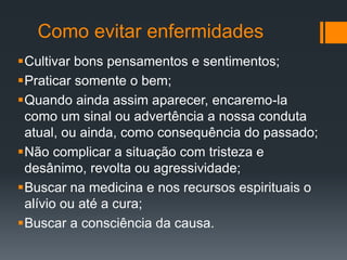 Como evitar enfermidades
Cultivar bons pensamentos e sentimentos;
Praticar somente o bem;
Quando ainda assim aparecer, encaremo-la
como um sinal ou advertência a nossa conduta
atual, ou ainda, como consequência do passado;
Não complicar a situação com tristeza e
desânimo, revolta ou agressividade;
Buscar na medicina e nos recursos espirituais o
alívio ou até a cura;
Buscar a consciência da causa.
 