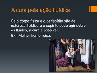 A cura pela ação fluídica
Se o corpo físico e o perispírito são de
natureza fluídica e o espírito pode agir sobre
os fluidos, a cura é possível.
Ex.: Mulher hemorroisa.
 