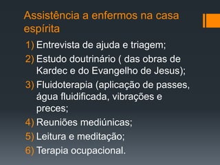 Assistência a enfermos na casa
espírita
1) Entrevista de ajuda e triagem;
2) Estudo doutrinário ( das obras de
Kardec e do Evangelho de Jesus);
3) Fluidoterapia (aplicação de passes,
água fluidificada, vibrações e
preces;
4) Reuniões mediúnicas;
5) Leitura e meditação;
6) Terapia ocupacional.
 