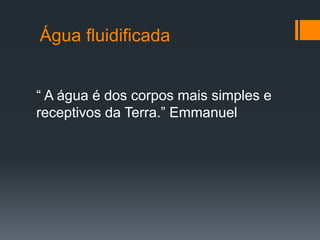 Água fluidificada
“ A água é dos corpos mais simples e
receptivos da Terra.” Emmanuel
 
