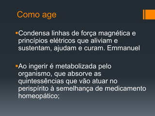 Como age
Condensa linhas de força magnética e
princípios elétricos que aliviam e
sustentam, ajudam e curam. Emmanuel
Ao ingerir é metabolizada pelo
organismo, que absorve as
quintessências que vão atuar no
perispírito à semelhança de medicamento
homeopático;
 