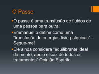 O Passe
O passe é uma transfusão de fluidos de
uma pessoa para outra;
Emmanuel o define como uma
“transfusão de energias fisio-psíquicas” –
Segue-me!
Ele ainda considera “equilibrante ideal
da mente, apoio eficaz de todos os
tratamentos” Opinião Espírita
 
