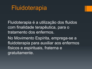 Fluidoterapia
Fluidoterapia é a utilização dos fluidos
com finalidade terapêutica, para o
tratamento dos enfermos.
No Movimento Espírita, emprega-se a
fluidoterapia para auxiliar aos enfermos
físicos e espirituais, fraterna e
gratuitamente.
 