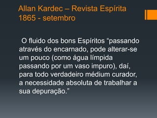 Allan Kardec – Revista Espírita
1865 - setembro
O fluido dos bons Espíritos “passando
através do encarnado, pode alterar-se
um pouco (como água límpida
passando por um vaso impuro), daí,
para todo verdadeiro médium curador,
a necessidade absoluta de trabalhar a
sua depuração.”
 