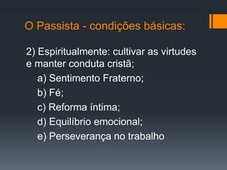 O Passista - condições básicas:
2) Espiritualmente: cultivar as virtudes
e manter conduta cristã;
a) Sentimento Fraterno;
b) Fé;
c) Reforma íntima;
d) Equilíbrio emocional;
e) Perseverança no trabalho
 