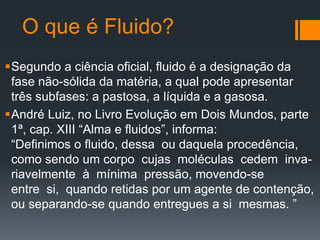 O que é Fluido?
Segundo a ciência oficial, fluido é a designação da
fase não-sólida da matéria, a qual pode apresentar
três subfases: a pastosa, a líquida e a gasosa.
André Luiz, no Livro Evolução em Dois Mundos, parte
1ª, cap. XIII “Alma e fluidos”, informa:
“Definimos o fluido, dessa ou daquela procedência,
como sendo um corpo cujas moléculas cedem inva-
riavelmente à mínima pressão, movendo-se
entre si, quando retidas por um agente de contenção,
ou separando-se quando entregues a si mesmas. ”
 