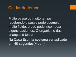 Cuidar do tempo
Muito passe ou muito tempo
recebendo o passe pode acumular
muito fluido, o que pode incomodar
alguns pacientes. O organismo das
crianças é tenro.
Na Casa Espírita costuma ser aplicado
em 40 segundos(+ ou -)
 