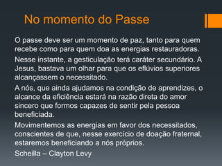 No momento do Passe
O passe deve ser um momento de paz, tanto para quem
recebe como para quem doa as energias restauradoras.
Nesse instante, a gesticulação terá caráter secundário. A
Jesus, bastava um olhar para que os eflúvios superiores
alcançassem o necessitado.
A nós, que ainda ajudamos na condição de aprendizes, o
alcance da eficiência estará na razão direta do amor
sincero que formos capazes de sentir pela pessoa
beneficiada.
Movimentemos as energias em favor dos necessitados,
conscientes de que, nesse exercício de doação fraternal,
estaremos beneficiando a nós próprios.
Scheilla – Clayton Levy
 