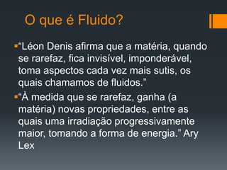 O que é Fluido?
“Léon Denis afirma que a matéria, quando
se rarefaz, fica invisível, imponderável,
toma aspectos cada vez mais sutis, os
quais chamamos de fluidos.”
“À medida que se rarefaz, ganha (a
matéria) novas propriedades, entre as
quais uma irradiação progressivamente
maior, tomando a forma de energia.” Ary
Lex
 