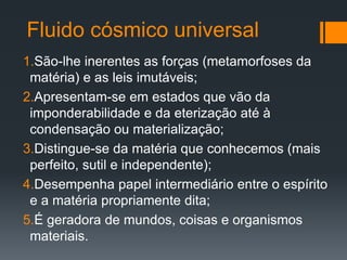 Fluido cósmico universal
1.São-lhe inerentes as forças (metamorfoses da
matéria) e as leis imutáveis;
2.Apresentam-se em estados que vão da
imponderabilidade e da eterização até à
condensação ou materialização;
3.Distingue-se da matéria que conhecemos (mais
perfeito, sutil e independente);
4.Desempenha papel intermediário entre o espírito
e a matéria propriamente dita;
5.É geradora de mundos, coisas e organismos
materiais.
 
