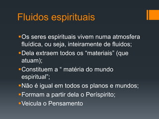Fluidos espirituais
Os seres espirituais vivem numa atmosfera
fluídica, ou seja, inteiramente de fluidos;
Dela extraem todos os “materiais” (que
atuam);
Constituem a “ matéria do mundo
espiritual”;
Não é igual em todos os planos e mundos;
Formam a partir dela o Períspirito;
Veicula o Pensamento
 