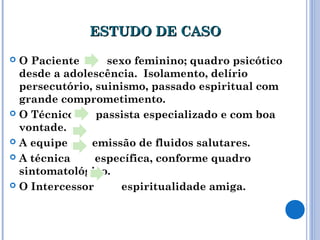 ESTUDO DE CASOESTUDO DE CASO
 O Paciente sexo feminino; quadro psicótico
desde a adolescência. Isolamento, delírio
persecutório, suinismo, passado espiritual com
grande comprometimento.
 O Técnico passista especializado e com boa
vontade.
 A equipe emissão de fluidos salutares.
 A técnica específica, conforme quadro
sintomatológico.
 O Intercessor espiritualidade amiga.
 