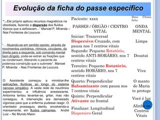 “...Ele próprio aplicou recursos magnéticos na
obsidiada, fazendo a dispersão dos fluidos
tóxicos que a asfixiavam...” Manoel P. Miranda –
Nas Fronteiras da Loucura.
“... Atuando-se em sentido oposto, através de
movimentos contrários, rítmicos, circulares, da
direita para a esquerda, sob comando mental
bem dirigido, pode-se extrair as fixações que
se condensam, liberando o paciente da
poderosa constrição que o submete”. Manoel
P. Miranda - Nas Fronteiras da Loucura.
O Assistente começou a ministrar-lhe
aplicações fluídicas ao longo do sistema
nervoso simpático. A vasta rede de neurônios
experimentou a influência anestesiante.
Antonina tentou levantar-se, gritar, mas não
conseguiu. A intervenção era demasiado
vigorosa para que a enferma pudesse reagir. O
orientador prosseguiu atento, envolvendo-a
mansamente, em fluidos calmantes. André
Luiz – No Mundo Maior.
Evolução da ficha do passe específicoEvolução da ficha do passe específico
Paciente: xxxx
Data: Última
ficha
PASSES / ÓRGÃO / CENTRO
VITAL
ONDA
MENTAL
Iniciar: Transversal
Dispersivo Cruzado, com
pausa nos 7 centros vitais
Limpa
Segundo: Pequeno Rotatório,
sentido ANTI-HORÁRIO, nos 7
centros vitais
Desatai
Terceiro: Pequeno Rotatório,
sentido HORÁRIO, nos 7
centros vitais
Viva
Quarto: Perpendicular
Balsamizante com pausa nos
7 centros vitais
O manto
de Maria
te protege
Quinto: Perpendicular
Ativante no frontal
Você é luz
Finalizar: Longitudinal
Dispersivo Geral
Alinhe os
Centros
Vitais
 