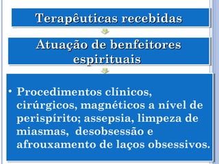 Terapêuticas recebidasTerapêuticas recebidasTerapêuticas recebidasTerapêuticas recebidas
Atuação de benfeitoresAtuação de benfeitores
espirituaisespirituais
Atuação de benfeitoresAtuação de benfeitores
espirituaisespirituais
• Procedimentos clínicos,
cirúrgicos, magnéticos a nível de
perispírito; assepsia, limpeza de
miasmas, desobsessão e
afrouxamento de laços obsessivos.
• Procedimentos clínicos,
cirúrgicos, magnéticos a nível de
perispírito; assepsia, limpeza de
miasmas, desobsessão e
afrouxamento de laços obsessivos.
 