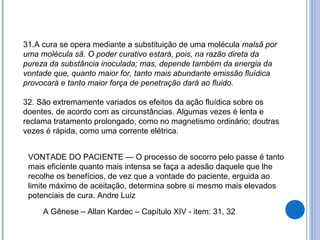 31.A cura se opera mediante a substituição de uma molécula malsã por
uma molécula sã. O poder curativo estará, pois, na razão direta da
pureza da substância inoculada; mas, depende também da energia da
vontade que, quanto maior for, tanto mais abundante emissão fluídica
provocará e tanto maior força de penetração dará ao fluido.
32. São extremamente variados os efeitos da ação fluídica sobre os
doentes, de acordo com as circunstâncias. Algumas vezes é lenta e
reclama tratamento prolongado, como no magnetismo ordinário; doutras
vezes é rápida, como uma corrente elétrica.
A Gênese – Allan Kardec – Capítulo XIV - item: 31, 32
VONTADE DO PACIENTE — O processo de socorro pelo passe é tanto
mais eficiente quanto mais intensa se faça a adesão daquele que lhe
recolhe os benefícios, de vez que a vontade do paciente, erguida ao
limite máximo de aceitação, determina sobre si mesmo mais elevados
potenciais de cura. Andre Luiz
 