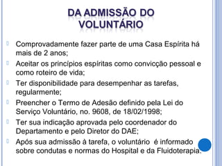  Comprovadamente fazer parte de uma Casa Espírita há
mais de 2 anos;
 Aceitar os princípios espíritas como convicção pessoal e
como roteiro de vida;
 Ter disponibilidade para desempenhar as tarefas,
regularmente;
 Preencher o Termo de Adesão definido pela Lei do
Serviço Voluntário, no. 9608, de 18/02/1998;
 Ter sua indicação aprovada pelo coordenador do
Departamento e pelo Diretor do DAE;
 Após sua admissão à tarefa, o voluntário é informado
sobre condutas e normas do Hospital e da Fluidoterapia.
 