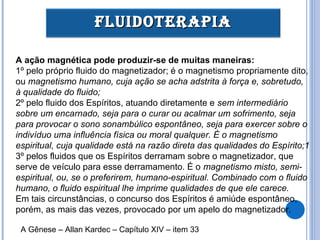A ação magnética pode produzir-se de muitas maneiras:
1º pelo próprio fluido do magnetizador; é o magnetismo propriamente dito,
ou magnetismo humano, cuja ação se acha adstrita à força e, sobretudo,
à qualidade do fluido;
2º pelo fluido dos Espíritos, atuando diretamente e sem intermediário
sobre um encarnado, seja para o curar ou acalmar um sofrimento, seja
para provocar o sono sonambúlico espontâneo, seja para exercer sobre o
indivíduo uma influência física ou moral qualquer. É o magnetismo
espiritual, cuja qualidade está na razão direta das qualidades do Espírito;1
3º pelos fluidos que os Espíritos derramam sobre o magnetizador, que
serve de veículo para esse derramamento. É o magnetismo misto, semi-
espiritual, ou, se o preferirem, humano-espiritual. Combinado com o fluido
humano, o fluido espiritual lhe imprime qualidades de que ele carece.
Em tais circunstâncias, o concurso dos Espíritos é amiúde espontâneo,
porém, as mais das vezes, provocado por um apelo do magnetizador.
FLUIDOTERAPIAFLUIDOTERAPIA
A Gênese – Allan Kardec – Capítulo XIV – item 33
 