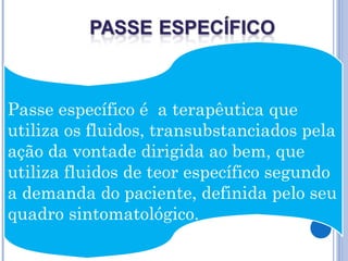 Passe específico é a terapêutica que
utiliza os fluidos, transubstanciados pela
ação da vontade dirigida ao bem, que
utiliza fluidos de teor específico segundo
a demanda do paciente, definida pelo seu
quadro sintomatológico.
 