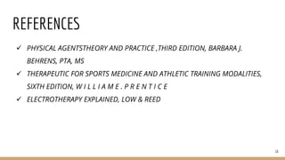REFERENCES
 PHYSICAL AGENTSTHEORY AND PRACTICE ,THIRD EDITION, BARBARA J.
BEHRENS, PTA, MS
 THERAPEUTIC FOR SPORTS MEDICINE AND ATHLETIC TRAINING MODALITIES,
SIXTH EDITION, W I L L I A M E . P R E N T I C E
 ELECTROTHERAPY EXPLAINED, LOW & REED
16
 