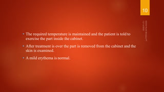 • The required temperature is maintained and the patient is told to
exercise the part inside the cabinet.
• After treatment is over the part is removed from the cabinet and the
skin is examined.
• A mild erythema is normal.
10
 