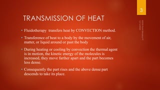 TRANSMISSION OF HEAT
• Fluidotherapy transfers heat by CONVECTION method.
• Transference of heat to a body by the movement of air,
matter, or liquid around or past the body
• During heating or cooling by convection the thermal agent
is in motion, the kinetic energy of the molecules is
increased, they move farther apart and the part becomes
less dense.
• Consequently the part rises and the above dense part
descends to take its place.
3
 