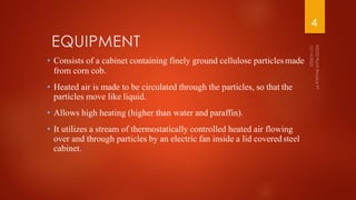 EQUIPMENT
• Consists of a cabinet containing finely ground cellulose particlesmade
from corn cob.
• Heated air is made to be circulated through the particles, so that the
particles move like liquid.
• Allows high heating (higher than water and paraffin).
• It utilizes a stream of thermostatically controlled heated air flowing
over and through particles by an electric fan inside a lid coveredsteel
cabinet.
4
 