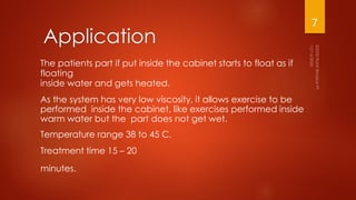 The patients part if put inside the cabinet starts to float as if
floating
inside water and gets heated.
As the system has very low viscosity, it allows exercise to be
performed inside the cabinet, like exercises performed inside
warm water but the part does not get wet.
Temperature range 38 to 45 C.
Treatment time 15 – 20
minutes.
Application
7
 