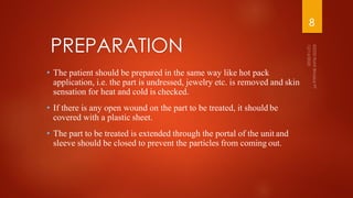 • The patient should be prepared in the same way like hot pack
application, i.e. the part is undressed, jewelry etc. is removed and skin
sensation for heat and cold is checked.
• If there is any open wound on the part to be treated, it should be
covered with a plastic sheet.
• The part to be treated is extended through the portal of the unit and
sleeve should be closed to prevent the particles from coming out.
PREPARATION
8
 