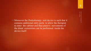 • Moreover the fluidotherapy unit device is such that it
contains additional entry ports to allow the therapist
to enter the cabinet and thus passive movements of
the distal extremities can be performed inside the
device itself.
9
 