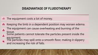 DISADVANTAGE OF FLUIDOTHERAPY
The equipment costs a lot of money.
Keeping the limb in a dependent position may worsen edema.
The equipment can cause overheating and burning of the
tissue.
Some patients cannot tolerate the particles present inside the
equipment.
The particles may spill onto a smooth floor, making it slippery
and increasing the risk of falls.
 