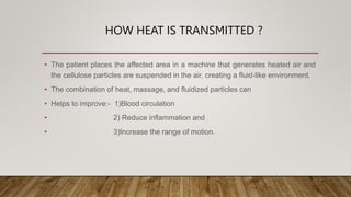 HOW HEAT IS TRANSMITTED ?
• The patient places the affected area in a machine that generates heated air and
the cellulose particles are suspended in the air, creating a fluid-like environment.
• The combination of heat, massage, and fluidized particles can
• Helps to improve:- 1)Blood circulation
• 2) Reduce inflammation and
• 3)Increase the range of motion.
 