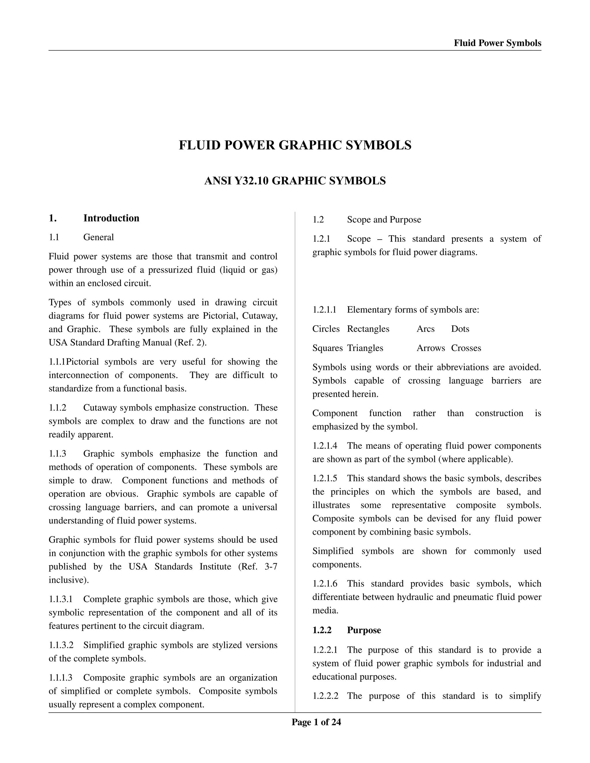 Fluid Power Symbols
FLUID POWER GRAPHIC SYMBOLS
ANSI Y32.10 GRAPHIC SYMBOLS
1. Introduction
1.1 General
Fluid power systems are those that transmit and control 
power through use of a pressurized fluid (liquid or gas) 
within an enclosed circuit.
Types   of   symbols   commonly   used   in   drawing   circuit 
diagrams for fluid power systems are Pictorial, Cutaway, 
and Graphic.   These symbols are fully explained in the 
USA Standard Drafting Manual (Ref. 2).
1.1.1Pictorial   symbols  are   very   useful  for  showing   the 
interconnection   of   components.     They   are   difficult   to 
standardize from a functional basis.
1.1.2 Cutaway symbols emphasize construction.  These 
symbols are complex to draw and the functions are not 
readily apparent.
1.1.3 Graphic   symbols   emphasize   the   function   and 
methods of operation of components.  These symbols are 
simple to draw.   Component functions and methods of 
operation are obvious.   Graphic symbols are capable of 
crossing language barriers, and can promote a universal 
understanding of fluid power systems.
Graphic symbols for fluid power systems should be used 
in conjunction with the graphic symbols for other systems 
published   by   the   USA   Standards   Institute   (Ref.   3­7 
inclusive).
1.1.3.1 Complete graphic symbols are those, which give 
symbolic representation of the component and all of its 
features pertinent to the circuit diagram.
1.1.3.2 Simplified graphic symbols are stylized versions 
of the complete symbols.
1.1.1.3 Composite graphic symbols are an organization 
of simplified or complete symbols.   Composite symbols 
usually represent a complex component.
1.2 Scope and Purpose
1.2.1 Scope   –   This   standard   presents   a   system   of 
graphic symbols for fluid power diagrams.
1.2.1.1 Elementary forms of symbols are:
Circles Rectangles Arcs Dots
Squares Triangles Arrows Crosses
Symbols using words or their abbreviations are avoided. 
Symbols   capable   of   crossing   language   barriers   are 
presented herein.
Component   function   rather   than   construction   is 
emphasized by the symbol.
1.2.1.4 The means of operating fluid power components 
are shown as part of the symbol (where applicable).
1.2.1.5 This standard shows the basic symbols, describes 
the   principles   on   which   the   symbols   are   based,   and 
illustrates   some   representative   composite   symbols. 
Composite symbols can be devised for any fluid power 
component by combining basic symbols.
Simplified   symbols   are   shown   for   commonly   used 
components.
1.2.1.6 This   standard   provides   basic   symbols,   which 
differentiate between hydraulic and pneumatic fluid power 
media.
1.2.2 Purpose
1.2.2.1 The   purpose   of   this   standard   is   to   provide   a 
system of fluid power graphic symbols for industrial and 
educational purposes.
1.2.2.2 The   purpose   of   this   standard   is   to   simplify 
Page 1 of 24
 