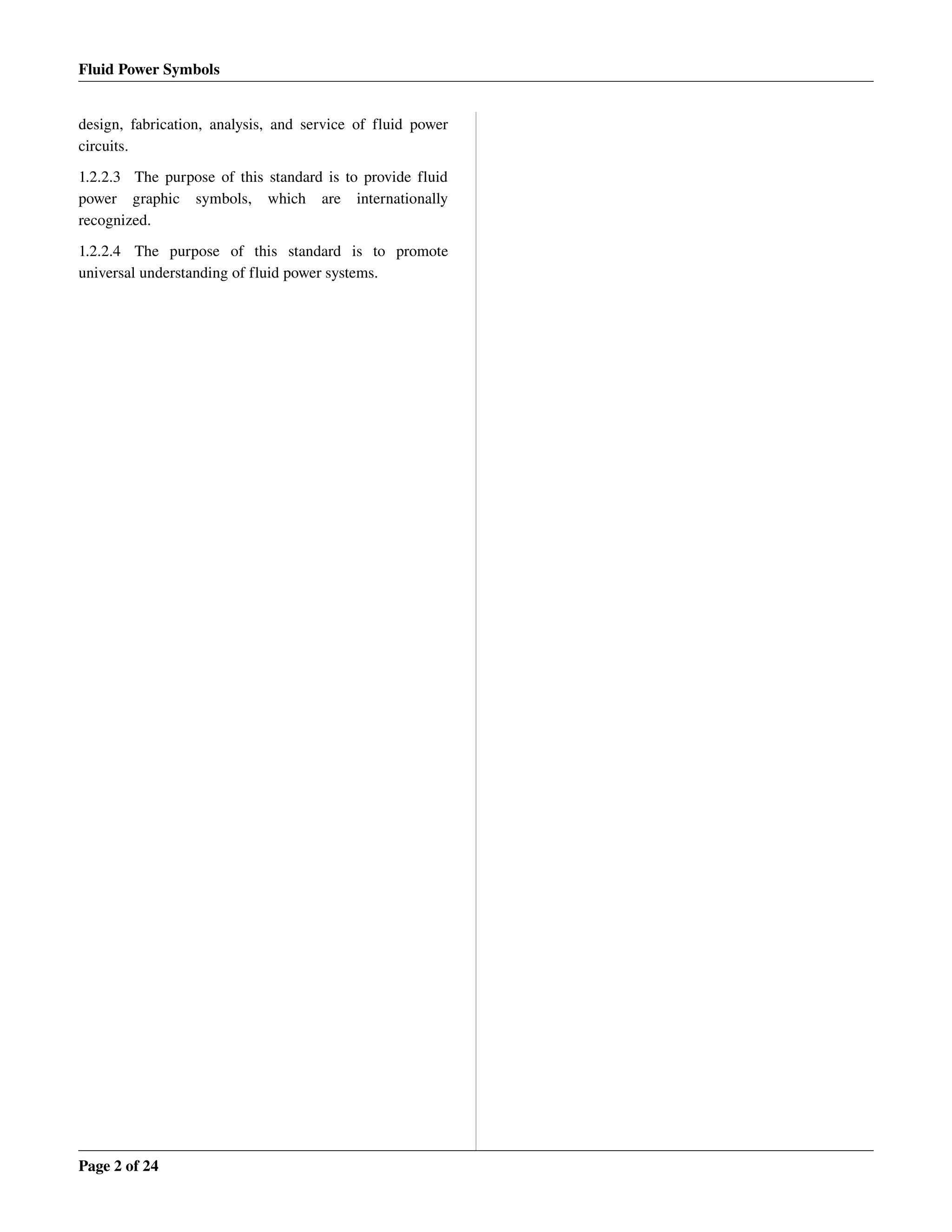 Fluid Power Symbols
design, fabrication, analysis, and service of fluid power 
circuits.
1.2.2.3 The purpose of this standard is to provide fluid 
power   graphic   symbols,   which   are   internationally 
recognized.
1.2.2.4 The   purpose   of   this   standard   is   to   promote 
universal understanding of fluid power systems.
Page 2 of 24
 