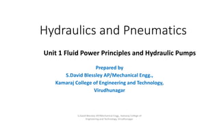 Hydraulics and Pneumatics
Prepared by
S.David Blessley AP/Mechanical Engg.,
Kamaraj College of Engineering and Technology,
Virudhunagar
Unit 1 Fluid Power Principles and Hydraulic Pumps
S.David Blessley AP/Mechanical Engg., Kamaraj College of
Engineering and Technology, Virudhunagar.
 
