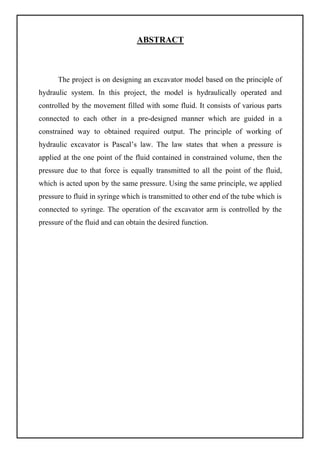 ABSTRACT
The project is on designing an excavator model based on the principle of
hydraulic system. In this project, the model is hydraulically operated and
controlled by the movement filled with some fluid. It consists of various parts
connected to each other in a pre-designed manner which are guided in a
constrained way to obtained required output. The principle of working of
hydraulic excavator is Pascal’s law. The law states that when a pressure is
applied at the one point of the fluid contained in constrained volume, then the
pressure due to that force is equally transmitted to all the point of the fluid,
which is acted upon by the same pressure. Using the same principle, we applied
pressure to fluid in syringe which is transmitted to other end of the tube which is
connected to syringe. The operation of the excavator arm is controlled by the
pressure of the fluid and can obtain the desired function.
 
