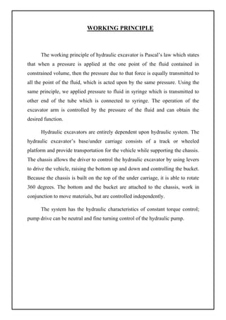 WORKING PRINCIPLE
The working principle of hydraulic excavator is Pascal’s law which states
that when a pressure is applied at the one point of the fluid contained in
constrained volume, then the pressure due to that force is equally transmitted to
all the point of the fluid, which is acted upon by the same pressure. Using the
same principle, we applied pressure to fluid in syringe which is transmitted to
other end of the tube which is connected to syringe. The operation of the
excavator arm is controlled by the pressure of the fluid and can obtain the
desired function.
Hydraulic excavators are entirely dependent upon hydraulic system. The
hydraulic excavator’s base/under carriage consists of a track or wheeled
platform and provide transportation for the vehicle while supporting the chassis.
The chassis allows the driver to control the hydraulic excavator by using levers
to drive the vehicle, raising the bottom up and down and controlling the bucket.
Because the chassis is built on the top of the under carriage, it is able to rotate
360 degrees. The bottom and the bucket are attached to the chassis, work in
conjunction to move materials, but are controlled independently.
The system has the hydraulic characteristics of constant torque control;
pump drive can be neutral and fine turning control of the hydraulic pump.
 