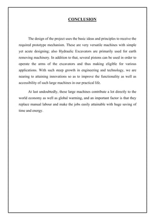 CONCLUSION
The design of the project uses the basic ideas and principles to receive the
required prototype mechanism. These are very versatile machines with simple
yet acute designing; also Hydraulic Excavators are primarily used for earth
removing machinery. In addition to that, several pistons can be used in order to
operate the arms of the excavators and thus making eligible for various
applications. With such steep growth in engineering and technology, we are
nearing to attaining innovations so as to improve the functionality as well as
accessibility of such large machines in our practical life.
At last undoubtedly, these large machines contribute a lot directly to the
world economy as well as global warming, and an important factor is that they
replace manual labour and make the jobs easily attainable with huge saving of
time and energy.
 