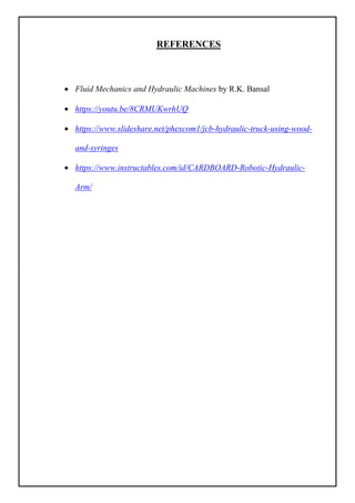 REFERENCES
 Fluid Mechanics and Hydraulic Machines by R.K. Bansal
 https://youtu.be/8CRMUKwrhUQ
 https://www.slideshare.net/phexcom1/jcb-hydraulic-truck-using-wood-
and-syringes
 https://www.instructables.com/id/CARDBOARD-Robotic-Hydraulic-
Arm/
 
