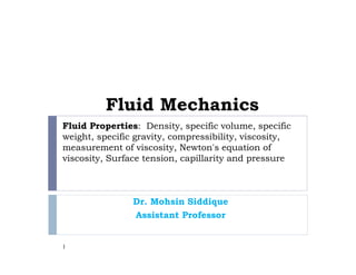 Fluid Properties: Density, specific volume, specific
weight, specific gravity, compressibility, viscosity,
measurement of viscosity, Newton's equation of
viscosity, Surface tension, capillarity and pressure
Dr. Mohsin Siddique
Assistant Professor
1
Fluid Mechanics
 