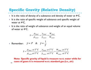 Specific Gravity (Relative Density)
10
It is the ratio of density of a substance and density of water at 4oC.
It is the ratio of specific weight of substance and specific weight of
water at 4oC.
It is the ratio of weight of substance and weight of an equal volume
of water at 4oC.
water
fluid
water
fluid
water
fluid
W
W
S ===
γ
γ
ρ
ρ
Remember:
T
P
1
& ∝∝ γγ
CTatW
CTatW
CTat
CTat
CTat
CTat
S o
water
o
fluid
o
water
o
fluid
o
water
o
fluid
===
γ
γ
ρ
ρ
Note: Specific gravity of liquid is measure w.r.t. water while for
cases of gases it is measured w.r.t. standard gas (i.e., air)
 